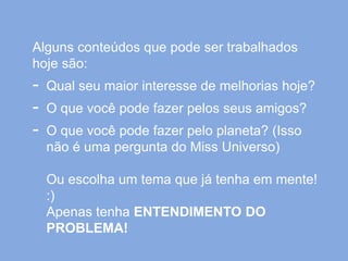 Alguns conteúdos que pode ser trabalhados
hoje são:
- Qual seu maior interesse de melhorias hoje?
- O que você pode fazer pelos seus amigos?
- O que você pode fazer pelo planeta? (Isso
não é uma pergunta do Miss Universo)
Ou escolha um tema que já tenha em mente!
:)
Apenas tenha ENTENDIMENTO DO
PROBLEMA!
 
