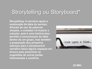 Strorytelling ou Storyboard*
25 MIN
Storytelling: A narrativa apoia a
exploração da ideia do serviço.
Através do uso de palavras
simples, o contador irá ilustrar a
solução, pois é uma história.Isso
permite a comunicação da idéia
dentro de um grupo, mas também
a preparação dos primeiros
esboços para o storyboard.A
narrativa deixa alguns espaços em
branco para preencher as
sugestões de outras partes
interessadas e usuários.
 