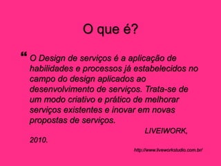 O que é?
 O Design de serviços é a aplicação de
habilidades e processos já estabelecidos no
campo do design aplicados ao
desenvolvimento de serviços. Trata-se de
um modo criativo e prático de melhorar
serviços existentes e inovar em novas
propostas de serviços.
LIVEIWORK,
2010.
http://www.liveworkstudio.com.br/
 
