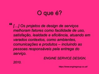 O que é?
 […] Os projetos de design de serviços
melhoram fatores como facilidade de uso,
satisfação, lealdade e eficiência, atuando em
varados contextos, como ambientes,
comunicações e produtos – incluindo as
pessoas responsáveis pela entrega do
serviço.
ENGINE SERVICE DESIGN,
2010.
https://www.enginegroup.co.uk/
 