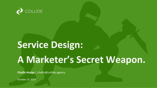  	
  
	
  
	
  
	
  
Challis	
  Hodge	
  |	
  challis@collide.agency	
  
	
  
October	
  14,	
  2015	
  
Service	
  Design:	
  
A	
  Marketer’s	
  Secret	
  Weapon.	
  
 