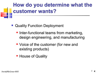 Irwin/McGraw-Hill 2
How do you determine what the
customer wants?
 Quality Function Deployment
 Inter-functional teams from marketing,
design engineering, and manufacturing
 Voice of the customer (for new and
existing products)
 House of Quality
4
 