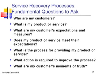 Irwin/McGraw-Hill 26
Service Recovery Processes:
Fundamental Questions to Ask
 Who are my customers?
 What is my product or service?
 What are my customer’s expectations and
measures?
 Does my product or service meet their
expectations?
 What is the process for providing my product or
service?
 What action is required to improve the process?
 What are my customer’s moments of truth?
 