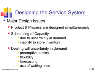 Irwin/McGraw-Hill 31
Designing the Service System
 Major Design Issues
 Product & Process are designed simultaneously
 Scheduling of Capacity
 due to uncertainty in demand
 inability to store inventory
 Dealing will uncertainty in demand
 preemptive tactics
 flexibility
 forecasting
 use of waiting lines
60
 