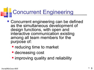 Irwin/McGraw-Hill 5
Concurrent Engineering
 Concurrent engineering can be defined
as the simultaneous development of
design functions, with open and
interactive communication existing
among all team members for the
purpose of:
 reducing time to market
 decreasing cost
 improving quality and reliability
3
 