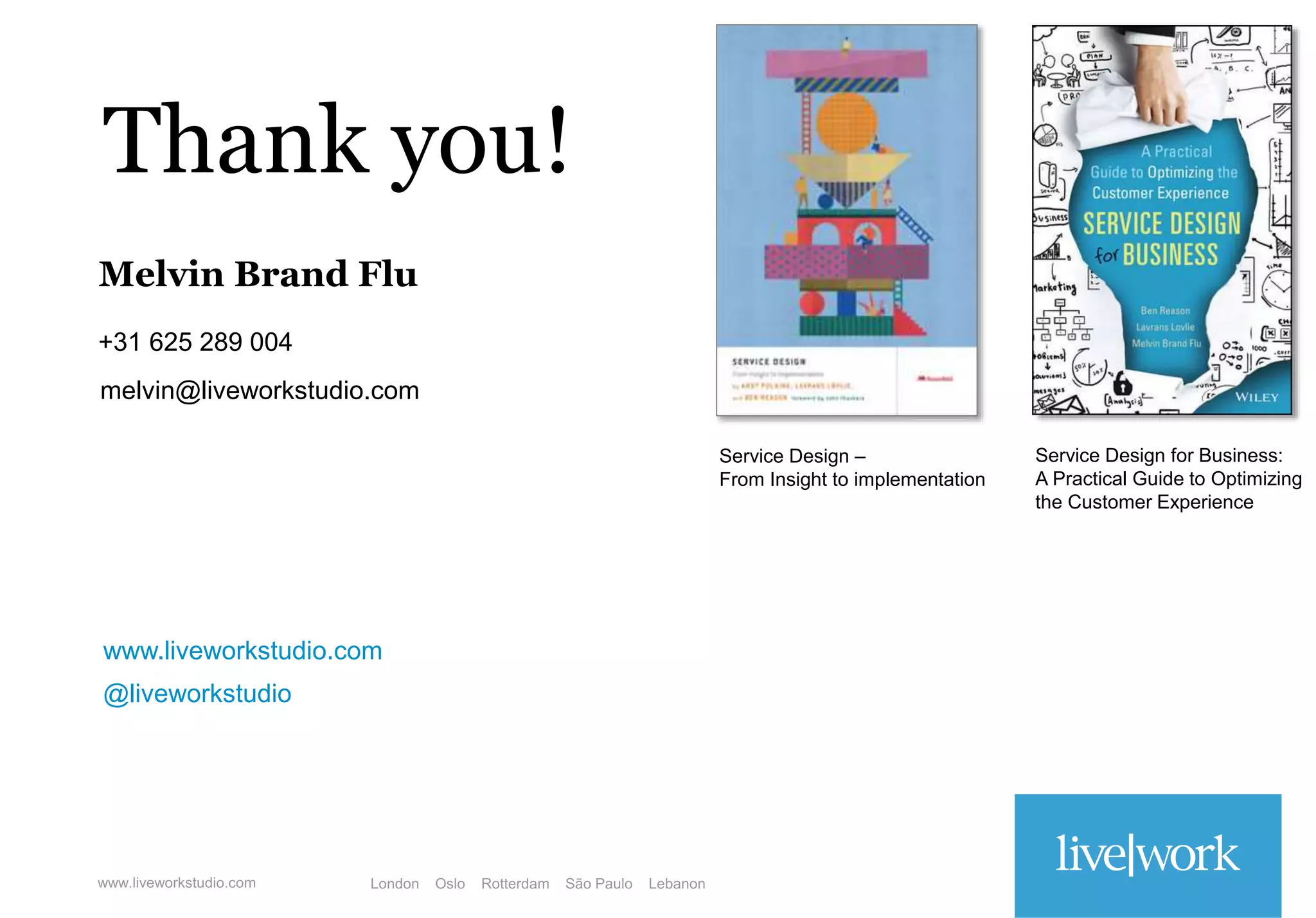 www.liveworkstudio.com
Thank you!
@liveworkstudio
Melvin Brand Flu
+31 625 289 004
melvin@liveworkstudio.com
Service Design –
From Insight to implementation
Service Design for Business:
A Practical Guide to Optimizing
the Customer Experience
 
