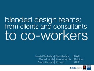 blended design teams:!
from clients and consultants !
to co-workers
          Harriet Wakelam
| @hwakelam 
| NAB
             Owen Hodda @owenhodda 
| Deloitte
                         
|
           Zaana Howard @zaana
                         
|           
| QUT
 