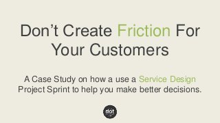 Don’t Create Friction For 
Your Customers 
A Case Study on how a use a Service Design 
Project Sprint to help you make better decisions. 
 