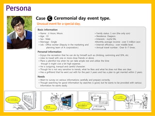 Persona
          Case C Ceremonial day event type.
          Unusual event for a special day.
          Basic information
           •   Name : Ji Hoon, Moon.                                • Family status :1 son (the only son)
           •   Age : 33                                             • Residence :Daejeon.
           •   Sex : Male                                           • Interests : Joyful life.
           •   Marriage : Single                                    •Monthly average income : over 3 million won
           •   Job : Office worker (Deputy in the marketing and     • Internet efficiency : over middle level.
                     planning team of A corporation.)               • Annual travel number : Over 6~7 times.

          Personal information
           • Enjoys the recreation that he can do by himself such as climbing, swimming and SPA, etc.
           • Likes to travel with one or more close friends or alone.
           • Plans a plentiful trip when he can take ample rest and utilize the time
              though it might cost a bit high expense.
           • He is outgoing, tranquil and careful character.
           • Though he is not very sensitive to trends, what he likes and what he does not likes are clear.
           • Has a girlfriend that he went out with for the past 3 years and has a plan to get married within 2 years.

          Needs
           • Want to survey on various informations carefully and prepare correctly.
           • Though searching for good information by searches is good, but he wants to be provided with various
             information he wants easily.
 