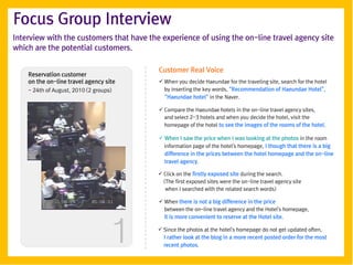 Focus Group Interview
Interview with the customers that have the experience of using the on-line travel agency site
which are the potential customers.

                                          Customer Real Voice
    Reservation customer
    on the on-line travel agency site      When you decide Haeundae for the traveling site, search for the hotel
    - 24th of August, 2010 (2 groups)       by inserting the key words, ‚Recommendation of Haeundae Hotel‛,
                                            ‚Haeundae hotel‛ in the Naver.

                                           Compare the Haeundae hotels in the on-line travel agency sites,
                                            and select 2-3 hotels and when you decide the hotel, visit the
                                            homepage of the hotel to see the images of the rooms of the hotel.

                                           When I saw the price when I was looking at the photos in the room
                                            information page of the hotel's homepage, I though that there is a big
                                            difference in the prices between the hotel homepage and the on-line
                                            travel agency.

                                           Click on the firstly exposed site during the search.
                                            (The first exposed sites were the on-line travel agency site
                                             when I searched with the related search words)

                                           When there is not a big difference in the price
                                            between the on-line travel agency and the Hotel's homepage,




                                    1
                                            it is more convenient to reserve at the Hotel site.

                                           Since the photos at the hotel's homepage do not get updated often,
                                            I rather look at the blog in a more recent posted order for the most
                                            recent photos.
 