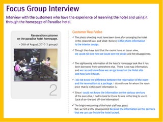 Focus Group Interview
Interview with the customers who have the experience of reserving the hotel and using it
through the homepage of Paradise hotel.

                                            Customer Real Voice
                 Reservation customer
                                             The photo shooting must have been done after arranging the hotel
      on the paradise hotel homepage.
                                              in the cleanest way, and what I believe in the photo information
        - 26th of August, 2010 (1 groups)     is the interior design.

                                             Though they have said that the rooms have an ocean view,
                                              we could not see how we could see the ocean and felt disappointed.


                                             The sightseeing information of the hotel's homepage look like it has
                                              been borrowed from somewhere else. There is no map information,
                                              and we can not know how we can go based on the Hotel site
                                              and how land it takes.

                                             I do not know the difference between the reservation of the room




                                 2
                                              and the reservation as a package. I do not know for whom the room
                                              price that is in the room information is.

                                             Since I could not know the information on the various services
                                              of the executive, I had to look for it one by one in the blog to use it.
                                              (lack of on-line and off-line information)

                                             The bright welcoming of the hotel staff was good.
                                              But, we felt a little disappointed because the information on the services
                                              that we can use inside the hotel lacked.
 