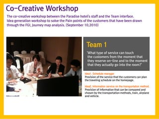 Co-Creative Workshop
The co-creative workshop between the Paradise hotel's staff and the Team interface.
Idea generation workshop to solve the Pain points of the customers that have been drawn
through the FGI, Journey map analysis. (September 10,2010)




                                                   Team 1
                                                   ‘What type of service can touch
                                                    the customers from the moment that
                                                    they reserve on-line and to the moment
                                                    that they actually go into the room?’

                                                  Idea1. Schedule manager
                                                  Provision of the service that the customers can plan
                                                  the traveling schedule on the homepage.

                                                  Idea2. Information service on the transportation method.
                                                  Provision of Information that can be compared and
                                                  chosen by the transportation methods, train, airplane
                                                  and vehicle.
 