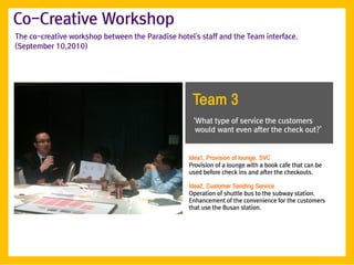 Co-Creative Workshop
The co-creative workshop between the Paradise hotel's staff and the Team interface.
(September 10,2010)




                                                    Team 3
                                                    ‘What type of service the customers
                                                     would want even after the check out?’


                                                   Idea1. Provision of lounge. SVC
                                                   Provision of a lounge with a book cafe that can be
                                                   used before check ins and after the checkouts.

                                                   Idea2. Customer Sending Service
                                                   Operation of shuttle bus to the subway station.
                                                   Enhancement of the convenience for the customers
                                                   that use the Busan station.
 