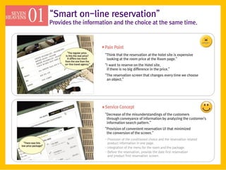 ‚Smart on-line reservation‛
Provides the information and the choice at the same time.




                     ‚Think that the reservation at the hotel site is expensive
                      looking at the room price at the Room page.‛
                     ‚I want to reserve on the Hotel site,
                      if there is no big difference in the price.‛
                     ‚The reservation screen that changes every time we choose
                      an object.‛




                     ‚Decrease of the misunderstandings of the customers
                      through conveyance of information by analyzing the customer's
                      information search pattern.‛
                     ‚Provision of convenient reservation UI that minimized
                      the conversion of the screen.‛
                     - Provision of the conditioned choice and the reservation related
                       product information in one page.
                     - Integration of the menu for the room and the package.
                     - Before the reservation, provide the date first reservation
                       and product first reservation screen.
 