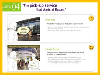 ‚The pick-up service
         that starts at Busan.‛



                 ‚The traffic from Busan to the hotel is inconvenient.‛

                 - When we arrive at Busan, we have to go through numerous stairs
                   to arrive at the taxi stop.
                 - Move to the Hotel by taking a cap at the taxi station.




                 ‚The provision of the premium service from the arrival
                  at Busan to Paradise hotel.‛
                 - The service that comes to meet the customers in time
                    at the Busan station when the customer reserves it on-line.
                 - Possibility of enhancement of customer's satisfaction
                   if we connect the service with the KTX afterwards.
 