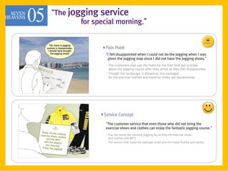 ‚The jogging service
        for special morning.‛



                ‚I felt disappointed when I could not do the jogging when I was
                 given the jogging map since I did not have the jogging shoes.‛
                - The customers that use the hotel for the first time get to know
                  about the jogging course after they arrive so they feel disappointed.
                - Though the landscape is attractive, the packages
                  for the exercise clothes and exercise shoes are burdensome.




                ‚The customer service that even those who did not bring the
                exercise shoes and clothes can enjoy the fantastic jogging course.‛
                - You can enjoy the morning jogging by renting the exercise shoes
                  and clothes and MP3.
                - The service that make the package small and the travel fruitful and plenty.
 