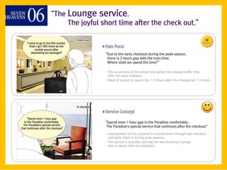 ‚The Lounge service.
     The joyful short time after the check out.‛



                 ‚Due to the early checkout during the peak season,
                  there is 2 hours gap with the train time.
                  Where shall we spend the time?‛

                 - The occurrence of the empty time before the prepaid traffic time
                   after the early checkout.
                 - Need of a place to spend the 1-2 hours after the checkout at 11 o'clock.




                 ‚Spend even 1 hour gap in the Paradise comfortably.
                  The Paradise's special service that continues after the checkout‛

                 - Improvement of the customer's inconvenience through late checkout
                   and early check in during peak seasons.
                 - The service is possible utilizing the new building's lounge
                   that is vacant after the breakfast.
 