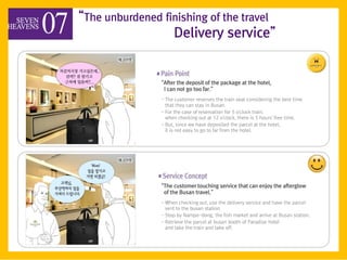 ‚The unburdened finishing of the travel
                  Delivery service‛


                ‚After the deposit of the package at the hotel,
                 I can not go too far.‛
                - The customer reserves the train seat considering the best time
                  that they can stay in Busan.
                - For the case of reservation for 5 o'clock train,
                  when checking out at 12 o'clock, there is 5 hours' free time.
                - But, since we have deposited the parcel at the hotel,
                  it is not easy to go to far from the hotel.




                ‚The customer touching service that can enjoy the afterglow
                 of the Busan travel.‛
                - When checking out, use the delivery service and have the parcel
                  sent to the busan station.
                - Stop by Nampo-dong, the fish market and arrive at Busan station.
                - Retrieve the parcel at busan booth of Paradise hotel
                  and take the train and take off.
 