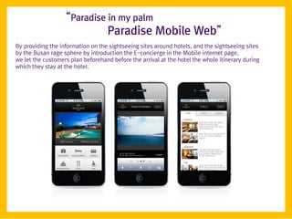 ‚Paradise in my palm
                             Paradise Mobile Web‛
By providing the information on the sightseeing sites around hotels, and the sightseeing sites
by the Busan rage sphere by introduction the E-concierge in the Mobile internet page,
we let the customers plan beforehand before the arrival at the hotel the whole itinerary during
which they stay at the hotel.
 
