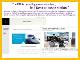 ‚The KTX is becoming more convenient.,
                         Rail Desk at busan station.‛
With the increase of the customers that use KTX, launching the service that provides the customers
the use of the Rail desk at Busan station where they can reserve without going to the Hotel and
check in and let them enjoy the sightseeing for downtown without having to worry about the parcel.
 
