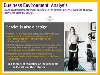 Business Environment Analysis
Based on design management, focuses on the emotional service with the objective,
"Service is also the design."




  Service is also a design…
  ●   Request for a consultation at the music or professional
      corporations for the lobbies and the restaurants,
      and characterization of the space-specific and
      time-specific region.
  ●   With the object of 220 people of service area professions,
      the service enhancement education was implemented
      such as image making for the enhancement of the service.
  ●
      Implementation of bench marketing intensively
      for national hotels as well as overseas' hotels in Tokyo,
      Fukuoka etc.

  …But, the lack of perception on the experience
        in the value of the customer.
 