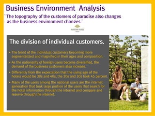 Business Environment Analysis
' The topography of the customers of paradise also changes
  as the business environment changes.'



  The division of individual customers.
  ●
      The trend of the individual customers becoming more
      segmentalized and magnified in their ages and composition.
  ●
      As the nationality of foreign users become diversified, the
      demand of the business customers also increase.
  ●   Differently from the expectation that the using age of the
      hotels would be 30s and 40s, the 20s and 30s took 45 percent.
  ●   Many of the users among the national users are the internet
      generation that took large portion of the users that search for
      the hotel information through the internet and compare and
      reserve through the internet.
 