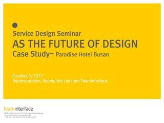 Service Design Seminar
AS THE FUTURE OF DESIGN
Case Study- Paradise Hotel Busan

October 5, 2011.
Representative, Seong Hye Lee from TeamInterface.
 