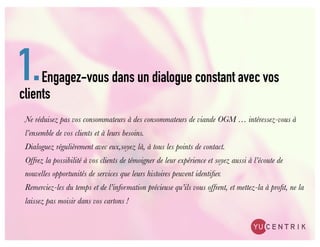 1.   Engagez-vous dans un dialogue constant avec vos
clients
 Ne réduisez pas vos consommateurs à des consommateurs de viande OGM … intéressez-vous à
 l’ensemble de vos clients et à leurs besoins.
 Dialoguez régulièrement avec eux,soyez là, à tous les points de contact.
 Offrez la possibilité à vos clients de témoigner de leur expérience et soyez aussi à l’écoute de
 nouvelles opportunités de services que leurs histoires peuvent identiﬁer.
 Remerciez-les du temps et de l’information précieuse qu’ils vous offrent, et mettez-la à proﬁt, ne la
 laissez pas moisir dans vos cartons !
 