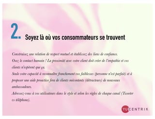 2.        Soyez là où vos consommateurs se trouvent

Construisez une relation de respect mutuel et établissez des liens de conﬁance.
Osez le contact humain ! La proximité avec votre client doit créer de l’empathie et vos
clients n’espèrent que ça.
Seule votre capacité à reconnaître franchement vos faiblesses (personne n’est parfait) et à
proposer une aide proactive fera de clients mécontents (détracteurs) de nouveaux
ambassadeurs.
Adressez-vous à vos utilisateurs dans le style et selon les règles de chaque canal (Tweeter
vs téléphone).
 