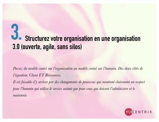 3.    Structurez votre organisation en une organisation
3.0 (ouverte, agile, sans silos)

Passez du modèle centré sur l’organisation au modèle centré sur l’humain. Des deux côtés de
l’équation: Client ET Ressources.
Il est faisable d’y arriver par des changements de processus qui montrent clairement un respect
pour l’humain qui utilise le service autant que pour ceux qui doivent l’administrer et le
maintenir.
 