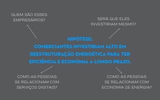 hipótese:
comerciantes investiriam alto em
reestruturação energética para ter
eficiência e economia a longo prazo.
quem são esses
empresários? será que eles
investiriam mesmo?
como as pessoas
se relacionam com
economia de energia?
como as pessoas
se relacionam com
serviços digitais?
 