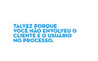 TALVEZ PORQUE
VOCÊ NÃO ENVOLVEU O
CLIENTE E O USUÁRIO
NO PROCESSO.
 