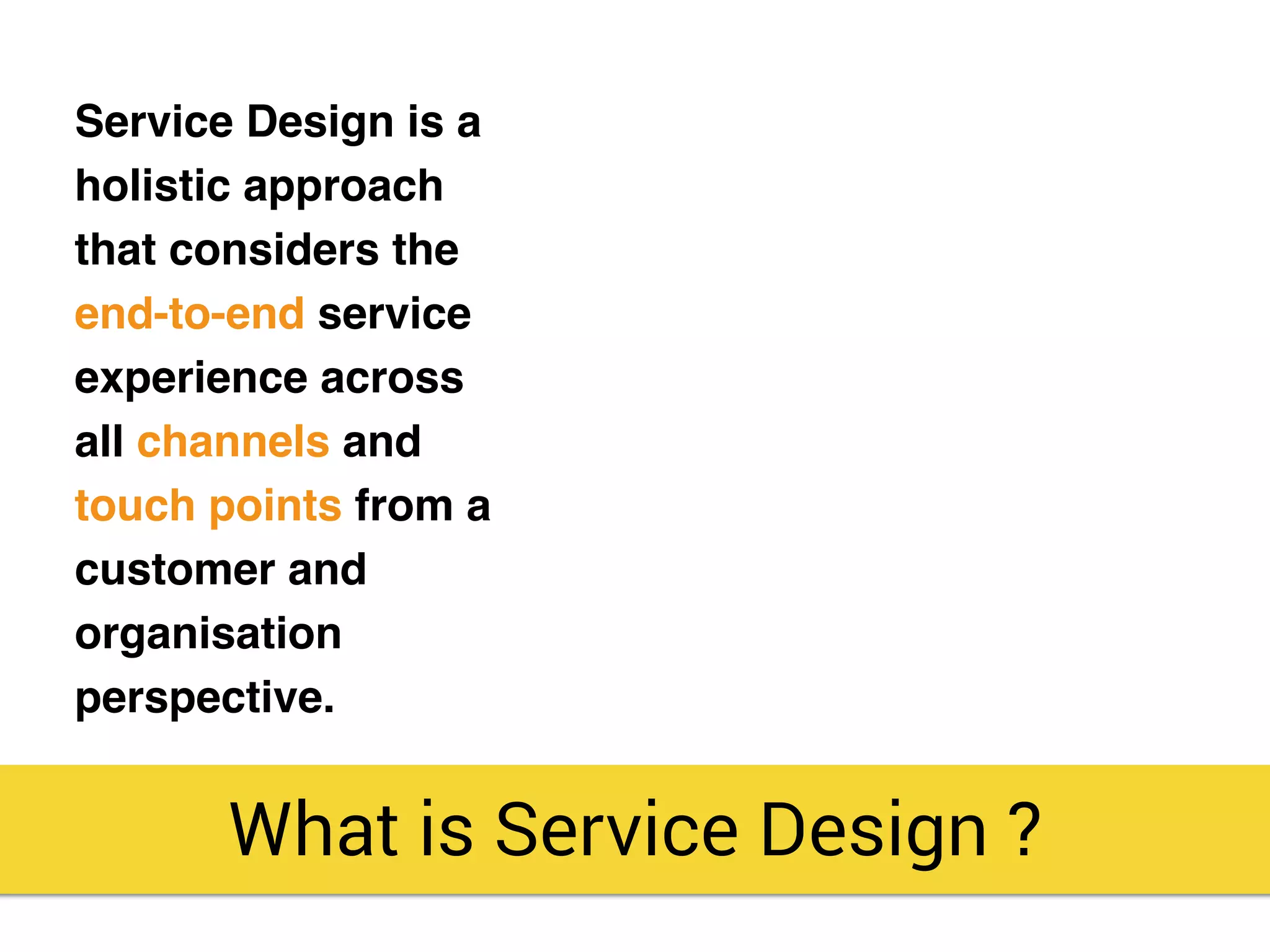 Service Design is a
holistic approach
that considers the
end-to-end service
experience across
all channels and
touch points from a
customer and
organisation
perspective.
What is Service Design ?
 