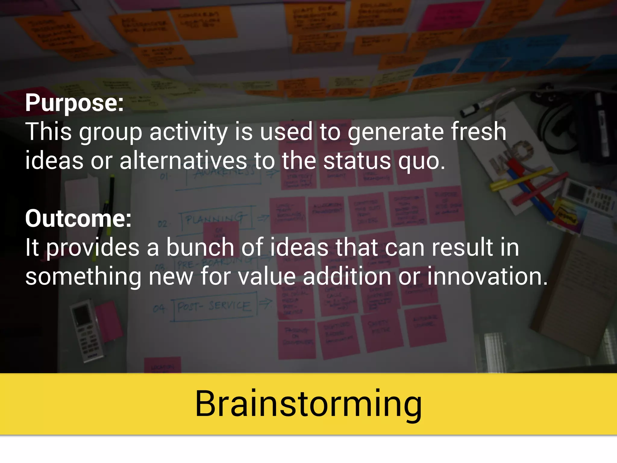 Brainstorming
Purpose:
This group activity is used to generate fresh
ideas or alternatives to the status quo.
Outcome:
It provides a bunch of ideas that can result in
something new for value addition or innovation.
 