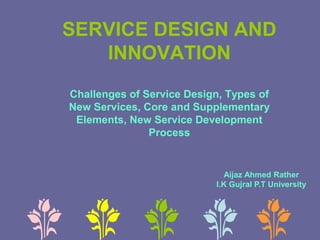 SERVICE DESIGN AND
INNOVATION
Challenges of Service Design, Types of
New Services, Core and Supplementary
Elements, New Service Development
Process
Aijaz Ahmed Rather
I.K Gujral P.T University
 