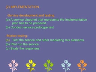 (2) IMPLEMENTATION
-Service development and testing:
(a) A service blueprint that represents the implementation
plan has to be prepared.
(b) Conduct service prototype test
-Market testing:
(a) Test the service and other marketing mix elements.
(b) Pilot run the service.
(c) Study the responses
 