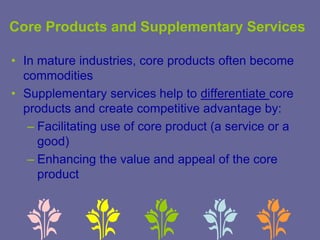 Core Products and Supplementary Services
• In mature industries, core products often become
commodities
• Supplementary services help to differentiate core
products and create competitive advantage by:
– Facilitating use of core product (a service or a
good)
– Enhancing the value and appeal of the core
product
 
