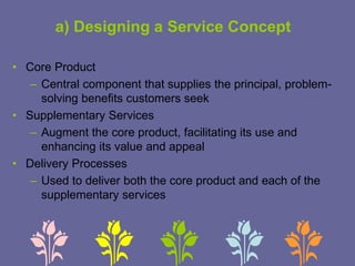 a) Designing a Service Concept
• Core Product
– Central component that supplies the principal, problem-
solving benefits customers seek
• Supplementary Services
– Augment the core product, facilitating its use and
enhancing its value and appeal
• Delivery Processes
– Used to deliver both the core product and each of the
supplementary services
 