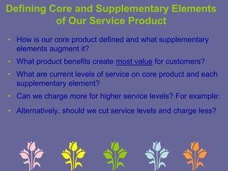Defining Core and Supplementary Elements
of Our Service Product
• How is our core product defined and what supplementary
elements augment it?
• What product benefits create most value for customers?
• What are current levels of service on core product and each
supplementary element?
• Can we charge more for higher service levels? For example:
• Alternatively, should we cut service levels and charge less?
 