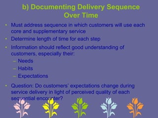 b) Documenting Delivery Sequence
Over Time
• Must address sequence in which customers will use each
core and supplementary service
• Determine length of time for each step
• Information should reflect good understanding of
customers, especially their:
– Needs
– Habits
– Expectations
• Question: Do customers’ expectations change during
service delivery in light of perceived quality of each
sequential encounter?
 
