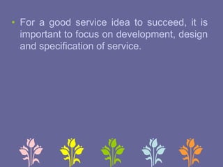• For a good service idea to succeed, it is
important to focus on development, design
and specification of service.
 
