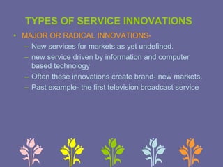 • MAJOR OR RADICAL INNOVATIONS-
– New services for markets as yet undefined.
– new service driven by information and computer
based technology
– Often these innovations create brand- new markets.
– Past example- the first television broadcast service
TYPES OF SERVICE INNOVATIONS
 
