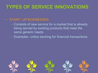 TYPES OF SERVICE INNOVATIONS
• START- UP BUSINESSES
– Consists of new service for a market that is already
being served by existing products that meet the
same generic needs.
– Examples- online banking for financial transactions
 