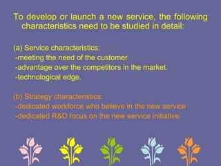 To develop or launch a new service, the following
characteristics need to be studied in detail:
(a) Service characteristics:
-meeting the need of the customer
-advantage over the competitors in the market.
-technological edge.
(b) Strategy characteristics:
-dedicated workforce who believe in the new service
-dedicated R&D focus on the new service initiative.
 
