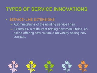 TYPES OF SERVICE INNOVATIONS
• SERVICE- LINE EXTENSIONS
– Augmentations of the existing service lines.
– Examples- a restaurant adding new menu items, an
airline offering new routes, a university adding new
courses.
 