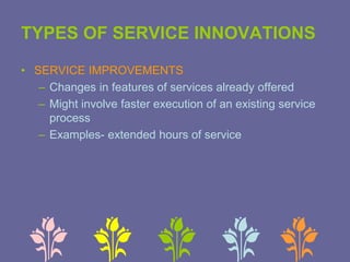 TYPES OF SERVICE INNOVATIONS
• SERVICE IMPROVEMENTS
– Changes in features of services already offered
– Might involve faster execution of an existing service
process
– Examples- extended hours of service
 