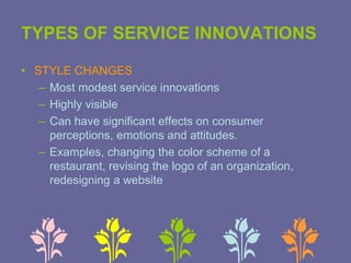 TYPES OF SERVICE INNOVATIONS
• STYLE CHANGES
– Most modest service innovations
– Highly visible
– Can have significant effects on consumer
perceptions, emotions and attitudes.
– Examples, changing the color scheme of a
restaurant, revising the logo of an organization,
redesigning a website
 