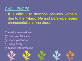 CHALLENGES
• It is difficult to describe services verbally
due to the intangible and heterogeneous
characteristics of services.
The risks involved are:
(1) oversimplification
(2) incompleteness
(3) subjectivity
(4)biased interpretation
 
