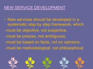 NEW SERVICE DEVELOPMENT
• New services should be developed in a
systematic step by step framework, which
-must be objective, not subjective.
-must be precise, not ambiguous.
-must be based on facts, not on opinions.
-must be methodological, not philosophical
 