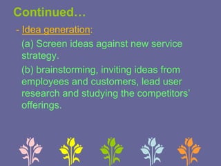 Continued…
- Idea generation:
(a) Screen ideas against new service
strategy.
(b) brainstorming, inviting ideas from
employees and customers, lead user
research and studying the competitors’
offerings.
 